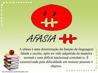 A afasia é uma deterioração da função da linguagem
falada e escrita, após ter sido adquirida de maneira
normal e sem déficit intelectual correlativo. É
caracterizada pela dificuldade em nomear pessoas e
objetos.
 