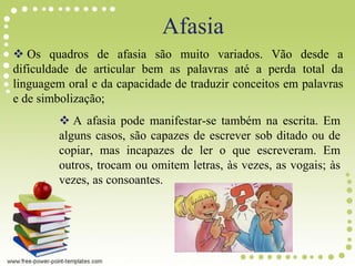  Os quadros de afasia são muito variados. Vão desde a
dificuldade de articular bem as palavras até a perda total da
linguagem oral e da capacidade de traduzir conceitos em palavras
e de simbolização;
 A afasia pode manifestar-se também na escrita. Em
alguns casos, são capazes de escrever sob ditado ou de
copiar, mas incapazes de ler o que escreveram. Em
outros, trocam ou omitem letras, às vezes, as vogais; às
vezes, as consoantes.
Afasia
 