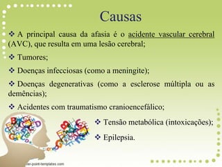 A principal causa da afasia é o acidente vascular cerebral
(AVC), que resulta em uma lesão cerebral;
 Tumores;
 Doenças infecciosas (como a meningite);
 Doenças degenerativas (como a esclerose múltipla ou as
demências);
 Acidentes com traumatismo cranioencefálico;
 Tensão metabólica (intoxicações);
 Epilepsia.
Causas
 