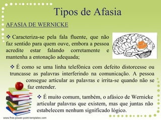 Tipos de Afasia
AFASIA DE WERNICKE
 Caracteriza-se pela fala fluente, que não
faz sentido para quem ouve, embora a pessoa
acredite estar falando corretamente e
mantenha a entonação adequada;
 É como se uma linha telefônica com defeito distorcesse ou
truncasse as palavras interferindo na comunicação. A pessoa
consegue articular as palavras e irrita-se quando não se
faz entender.
 É muito comum, também, o afásico de Wernicke
articular palavras que existem, mas que juntas não
estabelecem nenhum significado lógico.
 