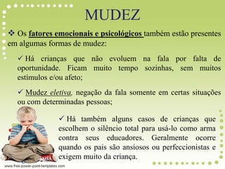 MUDEZ
 Os fatores emocionais e psicológicos também estão presentes
em algumas formas de mudez:
 Há crianças que não evoluem na fala por falta de
oportunidade. Ficam muito tempo sozinhas, sem muitos
estímulos e/ou afeto;
 Mudez eletiva, negação da fala somente em certas situações
ou com determinadas pessoas;
 Há também alguns casos de crianças que
escolhem o silêncio total para usá-lo como arma
contra seus educadores. Geralmente ocorre
quando os pais são ansiosos ou perfeccionistas e
exigem muito da criança.
 
