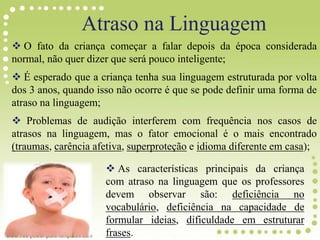 Atraso na Linguagem
 O fato da criança começar a falar depois da época considerada
normal, não quer dizer que será pouco inteligente;
 É esperado que a criança tenha sua linguagem estruturada por volta
dos 3 anos, quando isso não ocorre é que se pode definir uma forma de
atraso na linguagem;
 Problemas de audição interferem com frequência nos casos de
atrasos na linguagem, mas o fator emocional é o mais encontrado
(traumas, carência afetiva, superproteção e idioma diferente em casa);
 As características principais da criança
com atraso na linguagem que os professores
devem observar são: deficiência no
vocabulário, deficiência na capacidade de
formular ideias, dificuldade em estruturar
frases.
 