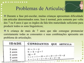Problemas de Articulação
 Durante a fase pré-escolar, muitas crianças apresentam dificuldade
em articular determinados sons. Isso é normal, pois somente por volta
dos 7 ou 8 anos é que os órgãos da fala têm maturidade suficiente para
produzir todos os sons linguísticos;
 A criança de mais de 7 anos que não consegue pronunciar
corretamente todas as consoantes e suas combinações apresenta um
problema de articulação;
 