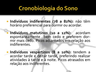  Indivíduos indiferentes (78 a 82%): não têm
horário preferencial para dormir ou acordar.
 Indivíduos matutinos (10 a 12%): acordam
espontaneamente bem cedo e preferem dor-
mir mais cedo. Picos adiantados em relação aos
indiferentes.
 Indivíduos vespertinos (8 a 10%): tendem a
acordar tarde e deitar tarde, preferindo realizar
atividades à tarde e à noite. Picos atrasados em
relação aos indiferentes.
 