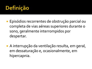  Episódios recorrentes de obstrução parcial ou
completa de vias aéreas superiores durante o
sono, geralmente interrompidos por
despertar.
 A interrupção da ventilação resulta, em geral,
em dessaturação e, ocasionalmente, em
hipercapnia.
 