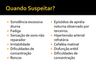  Sonolência excessiva
diurna
 Fadiga
 Sensação de sono não
reparador
 Irritabilidade
 Dificuldades de
concentração
 Roncos
 Episódios de apnéia
noturna observado por
terceiros.
 Hipertensão arterial
refratária
 Cefaléia matinal
 Disfunção erétil
 Dificuldades de
concentração
 