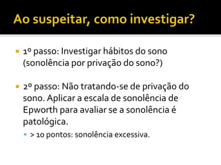  1º passo: Investigar hábitos do sono
(sonolência por privação do sono?)
 2º passo: Não tratando-se de privação do
sono. Aplicar a escala de sonolência de
Epworth para avaliar se a sonolência é
patológica.
 > 10 pontos: sonolência excessiva.
 