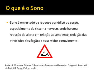  Sono é um estado de repouso periódico do corpo,
especialmente do sistema nervoso, onde há uma
redução do alerta em relação ao ambiente, redução das
atividades dos órgãos dos sentidos e movimento.
Adrian R. Morrison. Fishman’s Pulmonary Diseases and Disorders.Stages of Sleep. 4th
ed. Part XIII,Cp.95. P.1679, 2008.
 