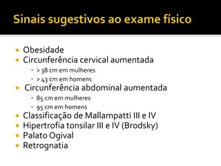  Obesidade
 Circunferência cervical aumentada
▪ > 38 cm em mulheres
▪ > 43 cm em homens
 Circunferência abdominal aumentada
▪ 85 cm em mulheres
▪ 95 cm em homens
 Classificação de Mallampatti III e IV
 Hipertrofia tonsilar III e IV (Brodsky)
 Palato Ogival
 Retrognatia
 