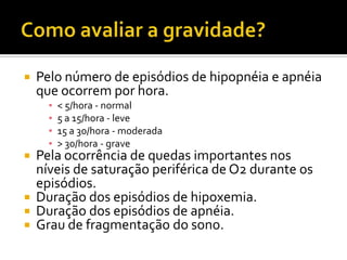  Pelo número de episódios de hipopnéia e apnéia
que ocorrem por hora.
▪ < 5/hora - normal
▪ 5 a 15/hora - leve
▪ 15 a 30/hora - moderada
▪ > 30/hora - grave
 Pela ocorrência de quedas importantes nos
níveis de saturação periférica de O2 durante os
episódios.
 Duração dos episódios de hipoxemia.
 Duração dos episódios de apnéia.
 Grau de fragmentação do sono.
 