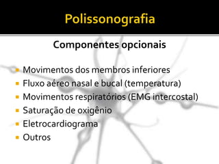  Movimentos dos membros inferiores
 Fluxo aéreo nasal e bucal (temperatura)
 Movimentos respiratórios (EMG intercostal)
 Saturação de oxigênio
 Eletrocardiograma
 Outros
Componentes opcionais
 