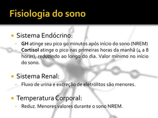  Sistema Endócrino:
• GH atinge seu pico 90 minutos após início do sono (NREM)
• Cortisol atinge o pico nas primeiras horas da manhã (4 a 8
horas), reduzindo ao longo do dia. Valor mínimo no início
do sono.
 Sistema Renal:
• Fluxo de urina e excreção de eletrólitos são menores.
 TemperaturaCorporal:
• Reduz. Menores valores durante o sono NREM.
 