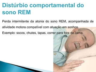 Distúrbio comportamental do
sono REM
Perda intermitente da atonia do sono REM, acompanhada de
atividade motora compatível com atuação em sonhos.
Exemplo: socos, chutes, tapas, correr para fora da cama.
 