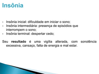 Insônia
- Insônia inicial: dificuldade em iniciar o sono;
- Insônia intermediária: presença de episódios que
interrompem o sono;
- Insônia terminal: despertar cedo;
Seu resultado é uma vigília alterada, com sonolência
excessiva, cansaço, falta de energia e mal estar.
 
