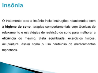 Insônia
O tratamento para a insônia inclui instruções relacionadas com
a higiene do sono, terapias comportamentais com técnicas de
relaxamento e estratégias de restrição do sono para melhorar a
eficiência do mesmo, dieta equilibrada, exercícios físicos,
acupuntura, assim como o uso cauteloso de medicamentos
hipnóticos.
 