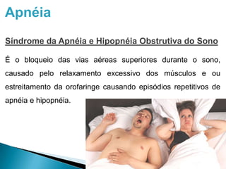 Apnéia
Síndrome da Apnéia e Hipopnéia Obstrutiva do Sono
É o bloqueio das vias aéreas superiores durante o sono,
causado pelo relaxamento excessivo dos músculos e ou
estreitamento da orofaringe causando episódios repetitivos de
apnéia e hipopnéia.
 