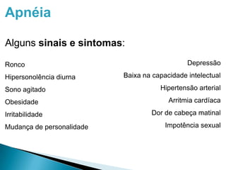 Apnéia
Alguns sinais e sintomas:
Ronco
Hipersonolência diurna
Sono agitado
Obesidade
Irritabilidade
Mudança de personalidade
Depressão
Baixa na capacidade intelectual
Hipertensão arterial
Arritmia cardíaca
Dor de cabeça matinal
Impotência sexual
 