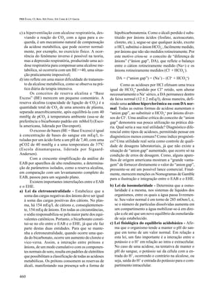 PRB Évora; CL Reis; MA Ferez; DA Conte & LV Garcia




c) a hiperventilação com alcalose respiratória, des-           hipobicarbonatemia. Como o álcali perdido é subs-
   viando a reação do CO2 com a água para a es-                tituído por ânions ácidos (fosfato, acetoacetato,
   querda, é um mecanismo natural de compensação               cloreto, etc.), segue-se que qualquer ácido, exceto
   da acidose metabólica, que pode ocorrer normal-             o HCl, substitui o ânion HCO3-, facilmente medido,
   mente, por exemplo, no exercício físico. A ocor-            por ânions que não são medidos rotineiramente. Por
   rência do fenômeno inverso é possível na teoria,            este motivo criou-se o conceito de “diferença de
   mas a depressão respiratória, produzindo uma aci-           ânions” (“ânion gap”, DA), que reflete o balanço
   dose respiratória para compensar uma alcalose me-           entre o cátion rotineiramente medido (Na+) e os
   tabólica, só ocorreria com um BE>+40, uma situa-            ânions rotineiramente medidos (Cl- + HCO3-).
   ção praticamente impossível;
d) isto reflete em uma maior dificuldade do tratamen-           DA = (“anion gap”) = (Na+) - (Cl- + HCO3-)
   to da alcalose metabólica, como se observa na prá-              Como as acidoses por HCl efetuam uma troca
   tica diária da terapia intensiva.                        igual de HCO3- perdido por Cl- retido, sem alterar
        Os conceitos de reserva alcalina e “Base            necessariamente o Na+ sérico, a DA permanece dentro
Excess” (BE) merecem um pequeno comentário. A               da faixa normal (12 ± 2 mEq/l), dessa maneira, defi-
reserva alcalina (capacidade de ligação de CO2) é a         nindo uma acidose hiperclorêmica ou com DA nor-
quantidade total de CO2 de uma amostra de plasma,           mal. Todas as outras formas de acidose aumentam o
separada anaerobicamente, após equilibrá-la com 40          “anion gap”, ao substituir o HCO3- por ânions diver-
mmHg de pCO2 à temperatura ambiente (usa-se de              sos do Cl-. Uma análise crítica do conceito de “anion
preferência o bicarbonato padrão em mMol/l) (Esco-          gap” demonstra sua pouca utilização na prática diá-
la americana, liderada por Davenport).                      ria. Qual seria a sua real utilidade? Diagnóstico dife-
        O excesso de bases (BE = Base Excess) é igual       rencial entre tipos de acidoses, permitindo pensar em
à concentração de bases do sangue em mEq/l, ti-             diagnósticos menos comuns? Como índice prognósti-
tuladas por um ácido forte a um pH de 7,40, com uma         co? Uma utilidade real seria como controle de quali-
pCO2 de 40 mmHg e a uma temperatura de 370C                 dade de dosagens laboratoriais, já que não existe a
(Escola dinamarquesa, liderada por Sigaard-                 situação de “anion gap” aumentado, que ocorre só na
Andersen).                                                  condição de erros de dosagem. Como, alguns apare-
        Com a crescente simplificação da análise do         lhos de origem americana mostram a “grande vanta-
EAB por aparelhos de alto rendimento, a determina-          gem” de fornecer diretamente o valor do “anion gap”,
ção de parâmetros isolados, como a reserva alcalina,        pressente-se até um possível lance comercial. Final-
em comparação com um levantamento completo do               mente, merecem menções os Nomogramas de Gamble
EAB, passou para um segundo plano.                          para a ilustração e integração entre o EAB e o EHE.
        Existem importantes interrelações entre o EAB
e o EHE.                                                    b) Lei da isosmolaridade - Determina que a osmo-
a) Lei da eletroneutralidade - Estabelece que a                laridade é a mesma, nos sistemas de líquidos dos
   soma das cargas negativas dos ânions deve ser igual         organismos, entre os quais a água passa livremen-
   à soma das cargas positivas dos cátions. No plas-           te. Seu valor normal é em torno de 285 mOsm/l, e,
   ma, há 154 mEq/L de cátions e, conseqüentemen-              se o número de partículas dissolvidas aumenta em
   te, 154 mEq de ânions. Em todas as circunstâncias,          um compartimento a água mobilizar-se-á em dire-
   o sódio responsabiliza-se pela maior parte dos equi-        ção a ele até que um novo equilíbrio da osmolarida-
   valentes catiônicos. Portanto, o bicarbonato consti-        de seja estabelecido.
   tui-se no elo entre o EAB e o EHE, já que ele faz        c) Lei fisiológica do equilíbrio acidobásico - Afir-
   parte destas duas entidades. Para que se mante-             ma que o organismo tende a manter o pH do san-
   nha a eletroneutralidade, quando ocorre uma que-            gue em torno de um valor normal. Em relação a
   da do bicarbonato, ocorre um aumento do cloreto e           esta lei, um fato importante é a interação entre o
   vice-versa. Assim, a interação entre prótons e              potássio e o H+ em relação ao intra e extracelular.
   ânions, de um modo cumulativo com os componen-              No caso de uma acidose, na tentativa de manter o
   tes normais do soro, resulta em padrões de eletrólitos      pH do sangue, o potássio sai da célula com a en-
   que possibilitam a classificação de todas as acidoses       trada do H+, ocorrendo o contrário na alcalose, ou
   metabólicas. Os prótons consomem as reservas de             seja, saída do H+ e entrada do potássio para o com-
   álcali, manifestando sua presença sob a forma de            partimento intracelular.

460
 
