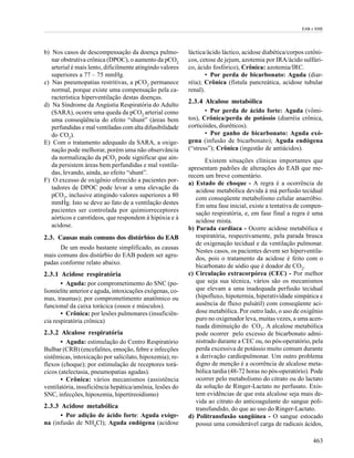 EAB e EHE




b) Nos casos de descompensação da doença pulmo-            láctica/ácido láctico, acidose diabética/corpos cetôni-
   nar obstrutiva crônica (DPOC), o aumento da pCO2        cos, cetose de jejum, azotemia por IRA/ácido sulfúri-
   arterial é mais lento, dificilmente atingindo valores   co, ácido fosfórico), Crônica: azotemia/IRC.
   superiores a 77 – 75 mmHg.                                     • Por perda de bicarbonato: Aguda (diar-
c) Nas pneumopatias restritivas, a pCO2 permanece          réia); Crônica (fístula pancreática, acidose tubular
   normal, porque existe uma compensação pela ca-          renal).
   racterística hiperventilação destas doenças.
                                                           2.3.4 Alcalose metabólica
d) Na Síndrome da Angústia Respiratória do Adulto
   (SARA), ocorre uma queda da pCO2 arterial como                 • Por perda de ácido forte: Aguda (vômi-
   uma conseqüência do efeito “shunt” (áreas bem           tos), Crônica/perda de potássio (diarréia crônica,
   perfundidas e mal ventiladas com alta difusibilidade    corticóides, diuréticos).
   do CO2).                                                       • Por ganho de bicarbonato: Aguda exó-
E) Com o tratamento adequado da SARA, a oxige-             gena (infusão de bicarbonato); Aguda endógena
   nação pode melhorar, porém uma não observância          (“stress”); Crônica (ingestão de antiácidos).
   da normalização da pCO2 pode significar que ain-               Existem situações clínicas importantes que
   da persistem áreas bem perfundidas e mal ventila-       apresentam padrões de alterações do EAB que me-
   das, levando, ainda, ao efeito “shunt”.
                                                           recem um breve comentário.
F) O excesso de oxigênio oferecido a pacientes por-        a) Estado de choque - A regra é a ocorrência de
   tadores de DPOC pode levar a uma elevação da               acidose metabólica devida à má perfusão tecidual
   pCO2, inclusive atingindo valores superiores a 80
                                                              com conseqüente metabolismo celular anaeróbio.
   mmHg. Isto se deve ao fato de a ventilação destes          Em uma fase inicial, existe a tentativa de compen-
   pacientes ser controlada por quimiorreceptores             sação respiratória, e, em fase final a regra é uma
   aórticos e carotídeos, que respondem à hipóxia e à
                                                              acidose mista.
   acidose.                                                b) Parada cardíaca - Ocorre acidose metabólica e
2.3. Causas mais comuns dos distúrbios do EAB                 respiratória, respectivamente, pela parada brusca
                                                              de oxigenação tecidual e da ventilação pulmonar.
      De um modo bastante simplificado, as causas
                                                              Nestes casos, os pacientes devem ser hiperventila-
mais comuns dos distúrbio do EAB podem ser agru-
                                                              dos, pois o tratamento da acidose é feito com o
padas conforme relato abaixo.
                                                              bicarbonato de sódio que é doador de CO2.
2.3.1 Acidose respiratória                                 c) Circulação extracorpórea (CEC) - Por melhor
       • Aguda: por comprometimento do SNC (po-               que seja sua técnica, vários são os mecanismos
liomielite anterior e aguda, intoxicações exógenas, co-       que elevam a uma inadequada perfusão tecidual
mas, traumas); por comprometimento anatômico ou               (hipofluxo, hipotermia, hiperatividade simpática e
funcional da caixa torácica (ossos e músculos).               ausência de fluxo pulsátil) com conseqüente aci-
       • Crônica: por lesões pulmonares (insuficiên-          dose metabólica. Por outro lado, o uso de oxigênio
cia respiratória crônica)                                     puro no oxigenador leva, muitas vezes, a uma acen-
                                                              tuada diminuição do CO2. A alcalose metabólica
2.3.2 Alcalose respiratória                                   pode ocorrer pelo excesso de bicarbonato admi-
       • Aguda: estimulação do Centro Respiratório            nistrado durante a CEC ou, no pós-operatório, pela
Bulbar (CRB) (encefalites, emoção, febre e infecções          perda excessiva de potássio muito comum durante
sistêmicas, intoxicação por salicilato, hipoxemia); re-       a derivação cardiopulmonar. Um outro problema
flexos (choque); por estimulação de receptores torá-          digno de menção é a ocorrência de alcalose meta-
cicos (atelectasia, pneumopatias agudas).                     bólica tardia (48-72 horas no pós-operatório). Pode
       • Crônica: vários mecanismos (assistência              ocorrer pelo metabolismo do citrato ou do lactato
ventilatória, insuficiência hepática/amônia, lesões do        da solução de Ringer-Lactato no perfusato. Exis-
SNC, infecções, hipoxemia, hipertireoidismo)                  tem evidências de que esta alcalose seja mais de-
                                                              vida ao citrato do anticoagulante do sangue poli-
2.3.3 Acidose metabólica                                      transfundido, do que ao uso do Ringer-Lactato.
      • Por adição de ácido forte: Aguda exóge-            d) Politransfusão sangüínea - O sangue estocado
na (infusão de NH4Cl); Aguda endógena (acidose                possui uma considerável carga de radicais ácidos,

                                                                                                              463
 