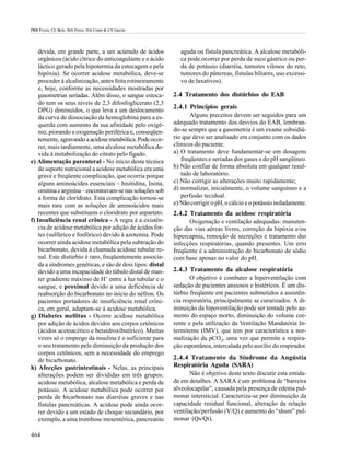 PRB Évora; CL Reis; MA Ferez; DA Conte & LV Garcia




    devida, em grande parte, a um acúmulo de ácidos            aguda ou fístula pancreática. A alcalose metabóli-
    orgânicos (ácido cítrico do anticoagulante e o ácido       ca pode ocorrer por perda de suco gástrico ou per-
    láctico gerado pela hipotermia da estocagem e pela         da de potássio (diarréia, tumores vilosos do reto,
    hipóxia). Se ocorrer acidose metabólica, deve-se           tumores do pâncreas, fístulas biliares, uso excessi-
    proceder à alcalinização, antes feita rotineiramente       vo de laxativos).
    e, hoje, conforme as necessidades mostradas por
    gasometrias seriadas. Além disso, o sangue estoca-      2.4 Tratamento dos distúrbios do EAB
    do tem os seus níveis de 2,3 difosfoglicerato (2,3
                                                            2.4.1 Princípios gerais
    DPG) diminuídos, o que leva a um deslocamento
    da curva de dissociação da hemoglobina para a es-              Alguns preceitos devem ser seguidos para um
    querda com aumento da sua afinidade pelo oxigê-         adequado tratamento dos desvios do EAB, lembran-
    nio, piorando a oxigenação periférica e, conseqüen-     do-se sempre que a gasometria é um exame subsidiá-
    temente, agravando a acidose metabólica. Pode ocor-     rio que deve ser analisado em conjunto com os dados
    rer, mais tardiamente, uma alcalose metabólica de-      clínicos do paciente.
    vida à metabolização do citrato pelo fígado.            a) O tratamento deve fundamentar-se em dosagens
e) Alimentação parenteral - No início desta técnica            freqüentes e seriadas dos gases e do pH sangüíneo.
    de suporte nutricional a acidose metabólica era uma     b) Não confiar de forma absoluta em qualquer resul-
    grave e freqüente complicação, que ocorria porque          tado de laboratório.
    alguns aminoácidos essenciais – hisitidina, lisina,     c) Não corrigir as alterações muito rapidamente;
    ornitina e arginina – encontravam-se nas soluções sob   d) normalizar, inicialmente, o volume sanguíneo e a
    a forma de cloridrato. Esta complicação tornou-se          perfusão tecidual.
    mais rara com as soluções de aminoácidos mais           e) Não corrigir o pH, o cálcio e o potássio isoladamente.
    recentes que substituem o cloridrato por aspartato.     2.4.2 Tratamento da acidose respiratória
f) Insuficiência renal crônica - A regra é a existên-             Oxigenação e ventilação adequadas: manuten-
    cia de acidose metabólica por adição de ácidos for-     ção das vias aéreas livres, correção da hipóxia e/ou
    tes (sulfúrico e fosfórico) devido à azotemia. Pode     hipercapnia, remoção de secreções e tratamento das
    ocorrer ainda acidose metabólica pela subtração do      infecções respiratórias, quando presentes. Um erro
    bicarbonato, devida à chamada acidose tubular re-       freqüente é a administração de bicarbonato de sódio
    nal. Este distúrbio é raro, freqüentemente associa-     com base apenas no valor do pH.
    da a síndromes genéticas, e são de dois tipos: distal
    devido a uma incapacidade do túbulo distal de man-      2.4.3 Tratamento da alcalose respiratória
    ter gradiente máximo de H+ entre a luz tubular e o             O objetivo é combater a hiperventilação com
    sangue, e proximal devido a uma deficiência de          sedação de pacientes ansiosos e histéricos. É um dis-
    reabsorção do bicarbonato no início do néfron. Os       túrbio freqüente em pacientes submetidos a assistên-
    pacientes portadores de insuficiência renal crôni-      cia respiratória, principalmente se curarizados. A di-
    ca, em geral, adaptam-se à acidose metabólica.          minuição da hipoventilação pode ser tentada pelo au-
g) Diabetes mellitus - Ocorre acidose metabólica            mento do espaço morto, diminuição do volume cor-
    por adição de ácidos devidos aos corpos cetônicos       rente e pela utilização da Ventilação Mandatória In-
    (ácidos acetoacético e betaidroxibutírico). Muitas      termitente (IMV), que tem por característica a nor-
    vezes só o emprego da insulina é o suficiente para      malização da pCO2, uma vez que permite a respira-
    o seu tratamento pela diminuição da produção dos        ção espontânea, intercalada pelo auxílio do respirador.
    corpos cetônicos, sem a necessidade do emprego
    de bicarbonato.                                         2.4.4 Tratamento da Síndrome da Angústia
h) Afecções gastrintestinais - Nelas, as principais         Respiratória Aguda (SARA)
    alterações podem ser divididas em três grupos:                 Não é objetivo deste texto discutir esta entida-
    acidose metabólica, alcalose metabólica e perda de      de em detalhes. A SARA é um problema de “barreira
    potássio. A acidose metabólica pode ocorrer por         alveolocapilar”, causada pela presença de edema pul-
    perda de bicarbonato nas diarréias graves e nas         monar intersticial. Caracteriza-se por diminuição da
    fístulas pancreáticas. A acidose pode ainda ocor-       capacidade residual funcional, alteração da relação
    rer devido a um estado de choque secundário, por        ventilação/perfusão (V/Q) e aumento do “shunt” pul-
    exemplo, a uma trombose mesentérica, pancreatite        monar (Qs/Qt).

464
 