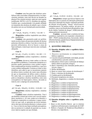 EAB e EHE




       Conduta: uma boa parte das alcaloses meta-                 Caso 7
bólicas estão associadas a hipopotassemia e/ou hipo-         pH = 7,30; p02 - 55; PCO2 = 18; HCO3- = 20,2; BE= - 4,0
cloremia, portanto, estes íons devem ser dosados no
plasma.Caso estejam normais, optar por outro agente                Diagnóstico: sempre que houver hipóxia com
acidificante: HCI 0,1 a 0,2 N, cloridrato de arginina.      hipocapnia deve-se pensar em alterações pulmonares
Lembrar que a acetazolamida é de grande utilidade           funcionais (alteração da relação ventilação-perfusão,
no tratamento das alcaloses de adição e que o cloreto       da difusão alveolocapilar, “shunts” arteriovenosos
de amônio tem seu uso limitado pela neurotoxidade.          intrapulmonares). Na prática médica, até prova em
                                                            contrário, trata-se de Insuficiência Respiratória Agu-
      Caso 4                                                da do Adulto (“pulmão de choque”, SARA) devido a
  pH = 7,29; p02 = 60; pCO2 = 57; HCO3- = 26,5; BE= -1      edema pulmonar intersticial.
                                                                   Conduta: procurar tratar a moléstia de base,
      Diagnóstico: acidose respiratória sem altera-         assistência respiratória com respirador volumétrico e
ções metabólicas.                                           IMV + PEEP, metilprednisolona, furosemide, diálise
      Conduta: esta gasometria pode ser perfeita-           albumina humana, quando houver hipoproteinemia nas
mente aceitável para um paciente portador de doença         primeiras fase da SARA.
pulmonar obstrutiva crônica. Caso não se trate de um
paciente enfisematoso, deve-se buscar a causa da
hipoventilação e tratá-la por meio de uma ventilação        3. QUESTÕES DIRIGIDAS
adequada.                                                   3.1 Questões dirigidas sobre o equilíbrio hidro-
      Caso 5:                                                   eletrolítico
pH= 7,45; pO2 = 55; pCO2 = 61; HCO3- = 26,5; BE = +1 9       1. Descreva sucintamente os compartimentos
       Diagnóstico: acidose respiratória e alcalose              hídricos orgânicos.
metabólica.                                                  2. Conceitos de permeabilidade, tonicidade, pressão
       Conduta: devem-se tratar ambos os desvios                 coloidosmótica e pressão osmótica.
do equilíbrio acidobásico. Comumente interpreta-se o         3. Indicadores clínicos para a realização do balanço
presente quadro gasométrico como acidose respira-                hídrico diário no paciente cirúrgico.
tória compensada por alcalose metabólica, o que leva         4. Qual a importância das chamadas perdas para o
a uma conduta inadequada. Costuma-se tratar os dois              terceiro espaço ?
distúrbios, pois sabe-se que os mecanismos naturais          5. Defina desidratação.
de defesa contra a acidose são muito mais eficientes         6. Quais as causas mais comuns de desidratação ?
do que os mecanismos de defesa contra a alcalose.            7. Sinais e sintomas da desidratação.
Por outro lado, se o paciente for um enfisematoso,           8. Conduta geral na desidratação.
pode-se interpretar a alcalose metabólica como uma           9. Princípios terapêuticos do edema.
conseqüência da hipercapnia crônica, devendo-se             10. Definição, diagnóstico e conduta da intoxicação
tratá-la com o emprego de acetazolamida.                         hídrica.
                                                            11. Diagnóstico e conduta na hipernatremia.
      Caso 6                                                12. Diagnóstico e conduta na hiponatremia.
                                                            13. Diagnóstico e conduta na hiperpotassemia.
pH= 7,63; pO2 = 100; pCO2 = 22; HCO3- = 22,36; BE = + 4,5   14. Diagnóstico e conduta na hipopotassemia.
       Diagnóstico: alcalose respiratória e alcalose        15. Diagnóstico e conduta na hipercalcemia.
metabólica leve.                                            16. Diagnóstico e conduta na hipocalcemia.
       Conduta: tratar a alcalose respiratória. Este é      17. Diagnóstico e conduta na hipermagnesemia.
um distúrbio comum que ocorre com o uso de respira-         18. Diagnóstico e conduta na hipomagnesemia.
dores mecânicos e, no caso, poder-se-ia diminuir a
freqüência respiratória ou aumentar o espaço morto.         3.2 Questões dirigidas sobre o equilíbrio acido-
Uma vez que a p02 se apresenta em níveis normais,               básico
talvez não seja conveniente diminuir o volume corren-       1. Quais os dois desafios básicos que os sistemas
te. Caso se trate de uma hiperventilação psicogênica,          orgânicos enfrentam para a manutenção do EAB?
deve-se promover à sedação do paciente ou, se pos-          2. Deduza a Equação de Henderson-Hasselbalch e
sível, fazê-lo respirar em saco fechado.                       discuta a sua importância.

                                                                                                                 467
 