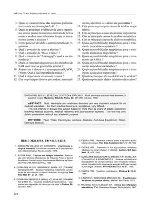 PRB Évora; CL Reis; MA Ferez; DA Conte & LV Garcia




 3. Quais as características das respostas pulmona-                   mente, alterarem os valores da gasometria ?
    res e renais na eliminação do H+ ?                            13. Cite quais as principais causas da acidose respi-
 4. Quais as principais evidências de que o organis-                  ratória.
    mo animal possui mecanismos naturais de defesa                14. Cite as principais causas da alcalose respiratória.
    contra a acidose mais eficientes do que os meca-              15. Cite as principais causas da acidose metabólica.
    nismos contra a alcalose ?                                    16. Cite as principais causas da alcalose metabólica.
 5. Como pode ser dividido o sistema-tampão do or-                17. Quais as possibilidades terapêuticas para o trata-
    ganismo.                                                          mento da acidose respiratória ?
 6. Qual o conceito de reserva alcalina ?                         18. Quais as possibilidades terapêuticas para o trata-
 7. Qual o conceito de “Base Excess” ?                                mento da alcalose respiratória ?
 8. Qual o conceito de “Anion gap” e qual a sua im-               19. Quais as possibilidades terapêuticas para o trata-
    portância ?                                                       mento da SARA ?
 9. Quais os principais diagnósticos dos distúrbios do            20. Quais as possibilidades terapêuticas para o trata-
    EAB com base na gasometria arterial ?                             mento da acidose metabólica ?
10. Represente e descreva o nomograma pO2/pCO2                    21. Quais as possibilidades terapêuticas para o trata-
    (West). Qual a sua importância prática ?                          mento da alcalose metabólica ?
11. Qual a importância da amostra venosa ?                        22. Quais os principais efeitos deletérios da acidose?
12. Cite os principais fatores que podem, potencial-              23. Quais os principais efeitos deletérios da alcalose?




            EVORA PRB; REIS CL; FEREZ MA; CONTE DA & GARCIA LV. Fluid, electrolyte and acid-base disorders. A
               practical review. Medicina, Ribeirão Preto, 32: 451-469, oct./dec. 1999.

               ABSTRACT: Fluid, electrolyte and acid-base disorders are very important subjects for all
            medical specialties . But their practical learning is, sometimes, very difficult.
               This text intends to discuss this subject based on more than 20 years of didatic experience
            teaching medical students, medical residents and post-doctoral students. The text has only
            didatic pretensions without any academic purpose.

               UNITERMS: Fluid. Water. Electrolytes. Acidosis. Alkalosis. Acid-base Equilibrium. Water-
            Eletrolyte Balance.




        BIBLIOGRAFIA CONSULTADA                                    5 - EVORA PRB. Aspectos práticos sobre o equilíbrio ácido-
                                                                       básico do sangue. Rev Bras Anestesiol 32:123-128,1982.
 1 - AMERICAN COLLEGE OF SURGEONS. Assistência ci-
     rúrgica intensiva: Comitê de cuidados pré e pós-operató-      6 - EVORA PRB. Treatment of the hypocloremic metabolic
     rios. Interamericana, Rio de Janeiro, 1979.                       alkalosis by rectal infusion of chloride. (Letter). Crit Care
                                                                       Med 13: 874, 1985.
 2 - EVORA PRB. Tópicos em terapia intensiva. Associa-
                                                                   7 - EVORA PRB; BONGIOVANI HL; RIBEIRO PJF; BRASIL JCF;
     ção dos Médicos Residentes de Ribeirão Preto e Centro
                                                                       OTAVIANO AG & BOMBONATO R. Alcalose metabólica no
     Acadêmico Rocha Lima da Faculdade de Medicina de Ribei-
                                                                       posoperatório de cirurgia cardíaca com circulação extracor-
     rão Preto USP, Ribeirão Preto, 1978.
                                                                       pórea: Importância do emprego de solução de Ringer-Lactato
3 - EVORA PRB; REIS CL; RIBEIRO PJF; BRASIL JCF; OTAVIANO              e do sangue citratado. Rev Paul Med 103: 88-91, 1985.
     AG & SILVA JRP. Alcalose metabólica. tratamento com so-
                                                                   8 - EVORA PRB.      Equilíbrio acidobásico. Klinikos 2: 26-40,
     lução da aminoácidos contendo cloridrato de arginina. Rev
                                                                       1986.
     Paul Med 97: 25-28, 1981.
                                                                   9 - FAINTUCH J; BIROLINI D & MACHADO AC. Equilíbrio áci-
4 - EVORA PRB; RIBEIRO PJF; BRASIL JCF; SILVA JRP; OTAVIANO
                                                                       do-básico na prática clínica. Manole, São Paulo, 1975.
     AG & REIS CL. Alcalose metabólica hipoclorêmica. Trata-
     mento pela reposição do cloro por via retal. J Pediatr 50:   10 - MAXWELL MH & KLEEMAN CR. Clínica das alterações
     253-254, 1981.                                                    eletrolíticas. 3a ed. Guanabara-Koogan, Rio de Janeiro, 1981.


468
 