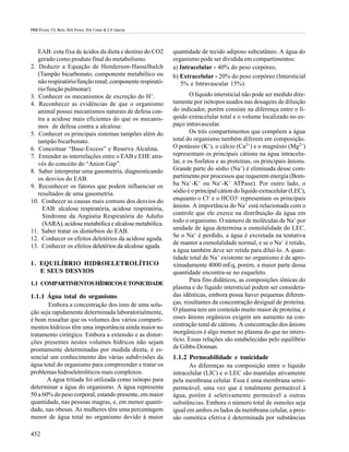 PRB Évora; CL Reis; MA Ferez; DA Conte & LV Garcia




   EAB: cota fixa de ácidos da dieta e destino do CO2     quantidade de tecido adiposo subcutâneo. A água do
   gerado como produto final do metabolismo.              organismo pode ser dividida em compartimentos:
2. Deduzir a Equação de Henderson-Hasselbalch             a) Intracelular - 40% do peso corpóreo,
   (Tampão bicarbonato, componente metabólico ou          b) Extracelular - 20% do peso corpóreo (Intersticial
   não respiratório/função renal; componente respirató-      5% e Intravascular 15%).
   rio/função pulmonar).
3. Conhecer os mecanismos de excreção do H+.                      O líquido intersticial não pode ser medido dire-
4. Reconhecer as evidências de que o organismo            tamente por isótopos usados nas dosagens de diluição
   animal possui mecanismos naturais de defesa con-       do indicador, porém consiste na diferença entre o lí-
   tra a acidose mais eficientes do que os mecanis-       quido extracelular total e o volume localizado no es-
   mos de defesa contra a alcalose.                       paço intravascular.
5. Conhecer os principais sistemas tampões além do                Os três compartimentos que compõem a água
   tampão bicarbonato.                                    total do organismo também diferem em composição.
6. Conceituar “Base-Excess” e Reserva Alcalina.           O potássio (K+), o cálcio (Ca2+) e o magnésio (Mg2+)
7. Entender as interrelações entre o EAB e EHE atra-      representam os principais cátions na água intracelu-
   vés do conceito do “Anion Gap”.                        lar, e os fosfatos e as proteínas, os principais ânions.
8. Saber interpretar uma gasometria, diagnosticando       Grande parte do sódio (Na+) é eliminada desse com-
   os desvios do EAB.                                     partimento por processos que requerem energia (Bom-
9. Reconhecer os fatores que podem influenciar os         ba Na+-K+ ou Na+-K+ ATPase). Por outro lado, o
   resultados de uma gasometria.                          sódio é o principal cátion do líquido extracelular (LEC),
10. Conhecer as causas mais comuns dos desvios do         enquanto o Cl- e o HCO3- representam os principais
     EAB: alcalose respiratória, acidose respiratória,    ânions. A importância do Na+ está relacionada com o
     Síndrome da Angústia Respiratória do Adulto          controle que ele exerce na distribuição da água em
     (SARA), acidose metabólica e alcalose metabólica.    todo o organismo. O número de moléculas de Na+ por
                                                          unidade de água determina a osmolalidade do LEC.
11. Saber tratar os distúrbios do EAB.
                                                          Se o Na+ é perdido, a água é excretada na tentativa
12. Conhecer os efeitos deletérios da acidose aguda.
                                                          de manter a osmolalidade normal, e se o Na+ é retido,
13. Conhecer os efeitos deletérios da alcalose aguda.
                                                          a água também deve ser retida para diluí-lo. A quan-
                                                          tidade total de Na+ existente no organismo é de apro-
1. EQUILÍBRIO HIDROELETROLÍTICO                           ximadamente 4000 mEq, porém, a maior parte dessa
   E SEUS DESVIOS                                         quantidade encontra-se no esqueleto.
                                                                  Para fins didáticos, as composições iônicas do
1.1 COMPARTIMENTOS HÍDRICOS E TONICIDADE
                                                          plasma e do líquido intersticial podem ser considera-
1.1.1 Água total do organismo                             das idênticas, embora possa haver pequenas diferen-
       Embora a concentração dos íons de uma solu-        ças, resultantes da concentração desigual de proteína.
ção seja rapidamente determinada laboratorialmente,       O plasma tem um conteúdo muito maior de proteína, e
é bom ressaltar que os volumes dos vários comparti-       esses ânions orgânicos exigem um aumento na con-
mentos hídricos têm uma importância ainda maior no        centração total de cátions. A concentração dos ânions
tratamento cirúrgico. Embora a extensão e as distor-      inorgânicos é algo menor no plasma do que no inters-
ções presentes nestes volumes hídricos não sejam          tício. Essas relações são estabelecidas pelo equilíbrio
prontamente determinadas por medida direta, é es-         de Gibbs-Donnan.
sencial um conhecimento das várias subdivisões da         1.1.2 Permeabilidade e tonicidade
água total do organismo para compreender e tratar os             As diferenças na composição entre o líquido
problemas hidroeletrolíticos mais complexos.              intracelular (LIC) e o LEC são mantidas ativamente
       A água tritiada foi utilizada como isótopo para    pela membrana celular. Essa é uma membrana semi-
determinar a água do organismo. A água representa         permeável, uma vez que é totalmente permeável à
50 a 60% do peso corporal, estando presente, em maior     água, porém é seletivamente permeável a outras
quantidade, nas pessoas magras, e, em menor quanti-       substâncias. Embora o número total de osmoles seja
dade, nas obesas. As mulheres têm uma percentagem         igual em ambos os lados da membrana celular, a pres-
menor de água total no organismo devido à maior           são osmótica efetiva é determinada por substâncias

452
 