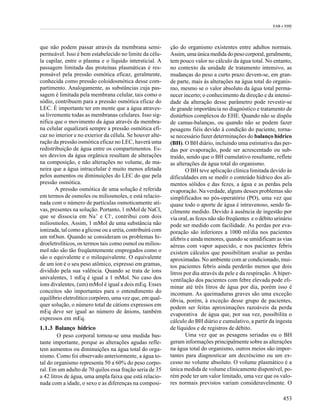 EAB e EHE




que não podem passar através da membrana semi-             ção do organismo existentes entre adultos normais.
permeável. Isso é bem estabelecido no limite da célu-      Assim, uma única medida do peso corporal, geralmente,
la capilar, entre o plasma e o líquido intersticial. A     tem pouco valor no cálculo da água total. No entanto,
passagem limitada das proteínas plasmáticas é res-         no contexto da unidade de tratamento intensivo, as
ponsável pela pressão osmótica eficaz, geralmente,         mudanças do peso a curto prazo devem-se, em gran-
conhecida como pressão coloidosmótica desse com-           de parte, mais às alterações na água total do organis-
partimento. Analogamente, as substâncias cuja pas-         mo, mesmo se o valor absoluto da água total perma-
sagem é limitada pela membrana celular, tais como o        necer incerto; o conhecimento da direção e da intensi-
sódio, contribuem para a pressão osmótica eficaz do        dade da alteração desse parâmetro pode revestir-se
LEC. É importante ter em mente que a água atraves-         de grande importância no diagnóstico e tratamento de
sa livremente todas as membranas celulares. Isso sig-      distúrbios complexos do EHE. Quando não se dispõe
nifica que o movimento da água através da membra-          de camas-balanças, ou quando não se podem fazer
na celular equalizará sempre a pressão osmótica efi-       pesagens fiéis devido à condição do paciente, torna-
caz no interior e no exterior da célula. Se houver alte-   se necessário fazer determinações do balanço hídrico
ração da pressão osmótica eficaz no LEC, haverá uma        (BH). O BH diário, incluindo uma estimativa das per-
redistribuição de água entre os compartimentos. Es-        das por evaporação, pode ser acrescentado ou sub-
ses desvios da água orgânica resultam de alterações        traído, sendo que o BH cumulativo resultante, reflete
na composição, e não alterações no volume, de ma-          as alterações da água total do organismo.
neira que a água intracelular é muito menos afetada                O BH teve aplicação clínica limitada devido às
pelos aumentos ou diminuições do LEC do que pela           dificuldades em se medir o conteúdo hídrico dos ali-
pressão osmótica.                                          mentos sólidos e das fezes, a água e as perdas pela
       A pressão osmótica de uma solução é referida        evaporação. Na verdade, alguns desses problemas são
em termos de osmoles ou miliosmoles, e está relacio-       simplificados no pós-operatório (PO), uma vez que
nada com o número de partículas osmoticamente ati-         quase todo o aporte de água é intravenoso, sendo fa-
vas, presentes na solução. Portanto, 1 mMol de NaCl,       cilmente medido. Devido à ausência de ingestão por
que se dissocia em Na+ e Cl-, contribui com dois           via oral, as fezes não são freqüentes e o débito urinário
miliosmoles. Assim, 1 mMol de uma substância não           pode ser medido com facilidade. As perdas por eva-
ionizada, tal como a glicose ou a uréia, contribuirá com   poração são inferiores a 1000 ml/dia nos pacientes
um mOsm. Quando se consideram os problemas hi-             afebris e ainda menores, quando se umidificam as vias
droeletrolíticos, os termos tais como osmol ou milios-     aéreas com vapor aquecido, e nos pacientes febris
mol não são tão freqüentemente empregados como o           existem cálculos que possibilitam avaliar as perdas
são o equivalente e o milequivalente. O equivalente        aproximadas. No ambiente com ar condicionado, mui-
de um íon é o seu peso atômico, expresso em gramas,        tos pacientes febris ainda perderão menos que dois
dividido pela sua valência. Quando se trata de íons        litros por dia através da pele e da respiração. A hiper-
univalentes, 1 mEq é igual a 1 mMol. No caso dos           ventilação dos pacientes com febre elevada pode eli-
íons divalentes, (um) mMol é igual a dois mEq. Esses       minar até três litros de água por dia, porém isso é
conceitos são importantes para o entendimento do           incomum. As queimaduras graves são uma exceção
equilíbrio eletrolítico corpóreo, uma vez que, em qual-    óbvia, porém, à exceção desse grupo de pacientes,
quer solução, o número total de cátions expressos em       podem ser feitas aproximações razoáveis da perda
mEq deve ser igual ao número de ânions, também             evaporativa de água que, por sua vez, possibilita o
expressos em mEq.                                          cálculo do BH diário e cumulativo, a partir da ingesta
1.1.3 Balanço hídrico                                      de líquidos e de registros de débito.
         O peso corporal tornou-se uma medida bas-                 Uma vez que as pesagens seriadas ou o BH
tante importante, porque as alterações agudas refle-       geram informações principalmente sobre as alterações
tem aumentos ou diminuições na água total do orga-         na água total do organismo, outros meios são impor-
nismo. Como foi observado anteriormente, a água to-        tantes para diagnosticar um decréscimo ou um ex-
tal do organismo representa 50 a 60% do peso corpo-        cesso no volume absoluto. O volume plasmático é a
ral. Em um adulto de 70 quilos essa fração seria de 35     única medida de volume clinicamente disponível, po-
a 42 litros de água, uma ampla faixa que está relacio-     rém pode ter um valor limitado, uma vez que os valo-
nada com a idade, o sexo e as diferenças na composi-       res normais previstos variam consideravelmente. O

                                                                                                               453
 