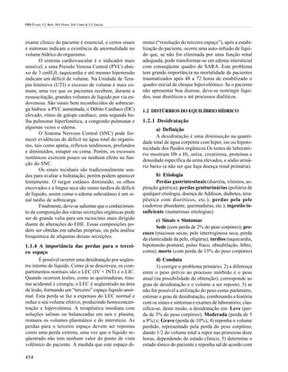 PRB Évora; CL Reis; MA Ferez; DA Conte & LV Garcia




exame clínico do paciente é essencial, e certos sinais    minui (“resolução do terceiro espaço”), após a estabi-
e sintomas indicam a existência de anormalidade no        lização do paciente, ocorre uma auto-infusão de líqui-
volume hídrico do organismo.                              do que, se não for eliminada por uma função renal
       O sistema cardiovascular é o indicador mais        adequada, pode transformar-se em edema intersticial
sensível, e uma Pressão Venosa Central (PVC) abai-        com conseqüente quadro de SARA. Este problema
xo de 3 cmH20, taquicardia e até mesmo hipotensão         tem grande importância na mortalidade de pacientes
indicam um déficit de volume. Na Unidade de Tera-         traumatizados após 48 a 72 horas de estabilizado o
pia Intensiva (UTI) o excesso de volume é mais co-        quadro inicial de choque hipovolêmico. Se o paciente
mum, uma vez que os pacientes recebem, durante a          não apresentar boa diurese, deve-se restringir líqui-
ressuscitação, grandes volumes de líquido por via en-     dos, usar diuréticos e até processos dialíticos.
dovenosa. São sinais bem reconhecidos de sobrecar-
ga hídrica: a PVC aumentada, o Débito Cardíaco (DC)       1.2 DISTÚRBIOS DO EQUILÍBRIO HÍDRICO
elevado, ritmo de galope cardíaco, uma segunda bu-
lha pulmonar hiperfonética, a congestão pulmonar e        1.2.1 Desidratação
algumas vezes o edema.                                           a) Definição
       O Sistema Nervoso Central (SNC) pode for-
                                                                 A desidratação é uma diminuição na quanti-
necer evidências de déficit na água total do organis-
                                                          dade total de água corpórea com hiper, iso ou hipoto-
mo, tais como apatia, reflexos tendinosos, profundos
                                                          nicidade dos fluidos orgânicos.Os testes de laborató-
e diminuídos, estupor ou coma. Porém, os excessos
                                                          rio mostram Hb e Ht, uréia, creatinina, proteínas e
isotônicos exercem pouco ou nenhum efeito na fun-
                                                          densidade específica da urina elevados, e sódio uriná-
ção do SNC.
                                                          rio baixo (a não ser que haja doença renal primária).
       Os sinais teciduais são tradicionalmente usa-
dos para avaliar a hidratação, porém podem aparecer              b) Etiologia
lentamente. O turgor cutâneo diminuído, os olhos                 Perdas gastrintestinais (diarréia, vômitos, as-
encovados e a língua seca são sinais tardios de déficit   piração gástrica); perdas geniturinárias (poliúria de
de líquido, assim como o edema subcutâneo é um si-        qualquer etiologia, doença de Addison, diabetes, tera-
nal tardio de sobrecarga.                                 pêutica com diuréticos, etc.); perdas pela pele
       Finalmente, deve-se salientar que o conhecimen-    (sudorese abundante, queimaduras, etc.); ingestão in-
to da composição das várias secreções orgânicas pode      suficiente (numerosas etiologias).
ser de grande valia para um raciocínio mais dirigido             c) Sinais e Sintomas
diante de alterações do EHE. Essas composições po-
                                                                 Sede (com perda de 2% do peso corpóreo); pre-
dem ser obtidas em tabelas próprias, ou pela análise
                                                          coces (mucosas secas, pele intertriginosa seca, perda
bioquímica de alíquotas dessas secreções.
                                                          da elasticidade da pele, oligúria); tardios (taquicardia,
1.1.4 A importância das perdas para o tercei-             hipotensão postural, pulso fraco, obnubilação, febre,
ro espaço                                                 coma); morte (com perda de 15% do peso corpóreo)
       É possível ocorrer uma desidratação por seqües-           d) Conduta
tro interno de líquido. Como já se descreveu, os com-            1) corrigir o problema primário; 2) a diferença
partimentos normais são o LEC (IV + INT) e o LIC.         entre o peso prévio ao processo mórbido e o peso
Quando ocorrem lesões, como as queimaduras, trau-         atual (na possibilidade de obtenção), corresponde ao
ma acidental e cirurgia, o LEC é seqüestrado na área      grau de desidratação e o volume a ser reposto; 3) se
de lesão, formando um “terceiro” espaço líquido anor-     não for possível a utilização do peso como parâmetro,
mal. Esta perda se faz a expensas do LEC normal e         estimar o grau de desidratação, combinando a história
reduz o seu volume efetivo, produzindo hemoconcen-        com os sinais e sintomas e exames de laboratório; clas-
tração e hipovolemia. A terapêutica imediata com          sifica-se, deste modo, a desidratação em: Leve (per-
soluções salinas ou balanceadas em sais e plasma,         da de 3% do peso corpóreo); Moderada (perda de 5
restaura os volumes plasmático e do interstício. As       a 8%) e; Grave (perda de 10%); 4) reponha o volume
perdas para o terceiro espaço devem ser repostas          perdido, representado pela perda do peso corpóreo,
como uma perda externa, uma vez que o líquido se-         dando 1/2 do volume total a repor nas primeiras doze
qüestrado não tem nenhum valor do ponto de vista          horas, dependendo do estado clínico; 5) determine o
volêmico do paciente. À medida que este espaço di-        estado iônico do paciente e reponha sal de acordo com

454
 