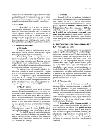 EAB e EHE




as necessidades, utilizando soluções eletrolíticas ade-           c) Conduta
quadas; 6) quando houver desidratação grave, use so-              Restrição hídrica, reposição de sódio (admi-
luções eletrolíticas em grandes quantidades, não espe-     nistração de sal hipertônico em pequenas quantida-
re pelos resultados das determinações eletrolíticas.       des - 300 ml de NaCL a 3%), uso cuidadoso de
                                                           diurético osmótico (manitol) e administração lenta de
1.2.2 Edema
                                                           glicose hipertônica. Nenhuma tentativa deverá ser
       O edema não é, por si só, uma emergência. A         feita para uma “reposição calculada do déficit de
sua presença, no entanto, é indicativa de doença de        sódio”, baseada no volume do LEC e na unida-
base, cuja natureza deve ser elucidada. As causas car-     de de déficit de sódio, porque resultará numa
díacas, hepáticas ou renal são as mais comuns. Não se      grave sobrecarga. O tempo com a perda insensível
deve dar diuréticos até que se tenham analisados os        de água pelos pulmões, juntamente com o fluxo de
múltiplos fatores que podem levar ao edema. Os diuré-      urina, pode, por si só, levar o paciente gradualmente
ticos empregados sem critério podem induzir distúr-        ao normal.
bios eletrolíticos, coma hepático, azotemia e arritmias.
                                                           1.3 DISTÚRBIOS DO EQUILÍBRIO ELETROLÍTICO
1.2.3 Intoxicação hídrica
                                                           1.3.1 Alterações do sódio
       a) Definição
       É o oposto direto da hipertonicidade (por so-              O sódio é o cátion que existe em maior quanti-
brecarga de solutos), causada pela excessiva inges-        dade nos líquidos extracelulares. Os íons de sódio par-
tão de água na presença de baixa diurese.                  ticipam da manutenção do EH, da transmissão dos
       A fonte de água pode ser a ingestão oral, mas,      impulsos nervosos e da contração muscular. A sua
mais freqüentemente, é uma má orientação e exces-          concentração normal no LEC varia entre 136 e
siva terapêutica parenteral com glicose e água. As         144mEq/l. O EHE é regido por um princípio fisiológi-
irrigações dos colos, particularmente as destinadas a      co importante: a água vai para onde for o sódio. Quan-
reduzir a distensão pós-operatória, podem resultar em      do os rins retêm sódio, a água também é retida. Por
retenção substâncial de volumes de água.                   outro lado, e a sua excreção é acompanhada pela ex-
       Os pacientes com enfermidades crônicas, de-         creção de água. Este é o princípio da maioria dos diuré-
bilitantes, com câncer, insuficiência cardíaca conges-     ticos. Quando a ingestão de sódio diminui, ou quando
tiva ou enfermidade hepática ou renal, são propensos       o paciente perde líquidos, o organismo procura reter
a ter um LEC expandido e algum grau de hipotonici-         sódio por ação da aldosterona nos túbulos renais, onde
dade antes de vir à cirurgia ou de sofrer um trauma        promove a reabsorção do sódio.
acidental. Esses pacientes estão particularmente su-
jeitos a reter excesso de água no pós-operatório e a       1.3.1.1 Hiponatremia
expandir, e, posteriormente, diluir o LEC.                        Pode ser resultado da deficiência corpórea do só-
       b) Quadro clínico                                   dio, uma diluição por excesso de água, ou uma combi-
                                                           nação dos dois fatores. A causa mais comum é a ex-
       As náuseas, a astenia e uma queda do volume
                                                           creção ineficiente de água frente ao excesso de admi-
urinário são os sintomas mais precoces, seguidos por
convulsão e coma. Sempre ocorrerá rápido aumento de        nistração (freqüentemente induzida iatrogênicamente)
peso, podendo observar-se edema periférico e pulmo-               Etiologia - é importante tentar diferenciar o tipo
nar. Os achados laboratoriais incluirão rápida queda       de hiponatremia presente, isto é, super-hidratação ou
na concentração do Na+ sérico e na osmolalidade plas-      deficiência de sódio, já que a causa básica e o trata-
mática. A urina pode conter substanciais quantidades       mento são muito diferentes.
de sódio que, em presença de uma baixa concentração               A depleção de sódio (hiponatremia) é en-
plasmática, indicam uma inapropriada excreção de           contrada quando as perdas de fluidos que contêm Na+
sódio, devido ao excesso de volume do LEC, se esti-        com continuada ingestão de água: perdas gastrin-
verem afastadas doença renal e insuficiência adrenal.      testinais (diarréia, vômito); perdas pela pele (le-
       A velocidade de queda do sódio plasmático pa-       sões exsudativas da pele, queimaduras, sudorese); se-
rece ser de maior importância do que seu valor abso-       qüestros no corpo (obstrução intestinal); perda re-
luto. O edema cerebral é a causa do coma e das con-        nal (primária ou secundária a estados de depleção,
vulsões, sendo encontrados, comumente, valores de          incluindo as perdas por diuréticos e na doença de
Na+ inferiores a 120 mEq/l.                                Addison).

                                                                                                               455
 
