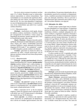 EAB e EHE




       Os níveis séricos normais de potássio oscilam         ção a tal problema. Os pacientes digitalizados são es-
entre 3,5 a 5 mEq/l. Ressalte-se que os valores plas-        pecialmente suscetíveis às arritmias, se hipopotassê-
máticos representam os valores extracelulares. Sua           micos, e também necessitam de tratamento intensivo
normalidade ou o seu aumento não significam altera-          para esta alteração eletrolítica. Deve-se prevenir a
ções globais dos seus valores, isto porque ele predo-        hipopotassemia após tratamento para acidose em ge-
mina no LIC. Já o seu valor plasmático é importante          ral, e da acidose diabética, em especial.
no caso de hiperpotassemia, porque é o aumento dos
seus níveis extracelulares que pode levar à parada           1.3.3 Alterações do cálcio
cardíaca diastólica.                                                O cálcio ocupa o quinto lugar entre os elemen-
                                                             tos mais abundantes no corpo humano. O organismo
1.3.2.1 Hiperpotassemia
                                                             precisa do cálcio para a integridade e estrutura das
        Etiologia - insuficiência renal aguda, doença
                                                             membranas celulares, condução adequada dos estí-
de Addison, acidose, transfusões e hemólise, lesões
                                                             mulos cardíacos, coagulação sangüínea e formação e
por esmagamento de membros e outras causas de
                                                             crescimento ósseos. O cálcio se encontra nos líquidos
degradação de proteínas, grande ingestão de K+ fren-
                                                             orgânicos sob três formas diferentes: 10 cálcio io-
te à insuficiência renal, entre outras.
                                                             nizado (4,5 mg/100ml); 20 cálcio não difusível, for-
        Sinais e Sintomas - fraqueza muscular, parali-
                                                             mando complexos com ânions protéicos (5mg/100ml)
sia flácida, diminuição de ruídos hidroaéreos, parestesias
                                                             e; 3) sais de cálcio, tais como citrato e fosfato de cál-
(face, língua, pés, mãos), irritabilidade muscular,
                                                             cio (q mg/100ml). Alguns laboratórios clínicos indi-
arritmias cardíacas e outras alterações do Eletrocar-
                                                             cam os níveis de cálcio em mEq/l. O cálcio contido
diograma (ECG) (onda T “em campânula”, comple-
                                                             nos líquidos orgânicos representa uma pequena por-
xos QRS alargados), parada cardíaca em diástole.
                                                             centagem do cálcio total, sendo que a maior parte dele
        Conduta - gluconato ou cloreto de cálcio, bi-
                                                             se encontra nos ossos e dentes.
carbonato de sódio, solução polarizante sem K
                                                                    O cálcio contido no LEC é regulado pela ação
(glicose-insulina), resinas de troca iônica (Kayexalate,
                                                             dos hormônios das paratireóides e tireóides. O hor-
Sorcal), diálise.
                                                             mônio da paratireóide regula o equilíbrio entre o cál-
1.3.2.2 Hipopotassemia                                       cio contido nos ossos, a absorção de cálcio pelo trato
       Etiologia - perdas gastrintestinais (diarréia,        gastrintestinal e a eliminação do cálcio pelos rins. A
fístula Gastrintestinal (GI), vômitos); perdas genitu-       tireocalcitonina, produzida pela tireóide, também de-
rinárias (acidose tubular renal e outras doenças re-         sempenha um certo papel na determinação dos níveis
nais, doença de Cushing, síndrome de Cohn, uso de            séricos do cálcio, porque inibe a reabsorção do cálcio
diuréticos); ingestão insuficiente (notar que há perda       dos ossos.
obrigatória nas fezes); desvio iônico (alcalose).            1.3.3.1 Hipocalcemia
       Sinais e Sintomas - neuromusculares (fra-                    Etiologia - perda de tecido da paratireóide após
queza muscular, parestesias); renais (concentração           tireoidectomia, hipoparatireoidismo idiopático, insufi-
prejudicada, poliúria); gastrintestinais (náuseas, íleo      ciência renal (raramente sintomática).
adinâmico); SNC (irritabilidade, letargia, coma); car-              Sinais e Sintomas - parestesias (especialmen-
díacos (arritmias tipo bigeminismo e/ou trigeminismo,        te perorais e nas mãos e pés); labilidade emocional;
onda U ao ECG)                                               miastenia e cãibras; diarréia e poliúria; disfagia; estri-
       Conduta - via oral (KCl xarope, K eferves-            dor laríngeo e broncoespasmo, convulsões; arritmias
cente ou em comprimidos); via endovenosa (aumen-             cardíacas e intervalo Q-T aumentado; espasmo car-
tando-se a concentração de K+ nas soluções eletrolí-         popedal (espontâneo ou com uso de manguito de pres-
ticas usuais, solução polarizante: G-I-K).                   são durante três minutos, inflado acima da pressão
      Nota: a reposição do K+ se faz de maneira              sistólica - Sinal de Trousseau); contração do músculo
empírica, sendo um esquema usual a reposição de 40           facial após leve golpe na frente da orelha - Sinal de
a 60 mEq/L por via EV (Endovenosa) a velocidades             Chvostek; opistótono.
não maiores do que 30-40 mEq/hora.                                  Conduta - a reposição é empírica, usando-se
      Casos especiais - os cirróticos são especial-          tantas ampolas de gluconato de cálcio quantas forem
mente suscetíveis às complicações da hipopotasse-            necessárias, até o desaparecimento dos sinais clíni-
mia e devem ser tratados agressivamente com rela-            cos. A infusão venosa deve ser lenta. Nos casos de

                                                                                                                  457
 