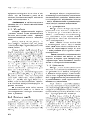 PRB Évora; CL Reis; MA Ferez; DA Conte & LV Garcia




hipoparatireoidismo, pode-se utilizar extrato de para-            A regulagem dos níveis de magnésio é indireta,
tireóide (100 a 200 unidades USP) por via EV. No           estando a cargo da eliminação renal, além de depen-
tratamento pós-controle da fase aguda, deve-se acres-      der do hormônio das paratireóides. As alterações dos
centar cálcio oral e Vitamina D.                           níveis de magnésio são, freqüentemente, associadas
                                                           a doenças graves e manifestam-se por sinais sugesti-
      Nota importante: se não houver resposta ao
                                                           vos de alterações das funções neuromusculares.
tratamento com cálcio, considerar a possibilidade de
hipomagnesemia.                                            1.3.4.1 Hipermagnesemia
1.3.3.2 Hipercalcemia                                             Etiologia - o excesso de magnésio é quase sem-
                                                           pre o resultado de uma insuficiência renal e inabilida-
       Etiologia - hiperparatireoidismo, neoplasias
                                                           de em excretar o que foi absorvido do alimento ou
(carcinoma, leucemia, linfoma, mieloma múltiplo),
                                                           infundido. Ocasionalmente, o uso do sulfato de mag-
sarcoidose, intoxicação por Vitamina D, hipo e hiper-
                                                           nésio, como catártico, pode ser absorvido o bastante
tireoidismo, síndrome do “milk-alkali”, insuficiência
                                                           para produzir uma intoxicação, particularmente da
adrenal.
                                                           função renal comprometida.
       Sinais e Sintomas - fraqueza, anorexia e vô-
                                                                  Sinais e Sintomas - fraqueza muscular, queda
mitos, constipação, sonolência, estupor, coma, cefaléia
                                                           da pressão sangüínea, sedação e estado de confusão
occipital, intervalo Q-T e segmento ST supranivelados
                                                           mental. O ECG mostra aumento do intervalo P-R, alar-
no ECG, arritmias.
                                                           gamento dos complexos QRS e elevação das ondas
       Conduta - o objetivo final do tratamento deve ser   T. A morte, geralmente, resulta da paralisia dos mús-
dirigido para eliminar a causa, se possível. O trata-      culos respiratórios.
mento de urgência das crises hipercalcêmicas inclui: hi-          Conduta - o tratamento é dirigido no sentido de
dratação com Soro Fisiológico (SF) e diurese forçada       melhorar a insuficiência renal. O cálcio age como
com diuréticos (pode ser suficiente nos casos leves).      antagonista do magnésio e pode ser empregado por
       O sulfato de sódio (0,12 M) um (1) litro em 4-6     via parenteral para benefício temporário. Pode estar
horas, seguido de uma infusão adicional de três litros     indicado na diálise peritoneal ou extracorpórea.
em vinte e quatro (24) horas. O sulfato de sódio é
mais eficiente que o SF, porém podem ocorrer hiper-        1.3.4.2 Hipomagnesemia
natremia, hipopotassemia e hipomagnesemia, apesar                  Etiologia - pode ser encontrado no alcoolismo
de sua ação ser de curta duração.                          crônico em associação com “delirium tremens”, cir-
       Outra opção para o tratamento da hipercalcemia      rose, pancreatite, acidose diabética, jejum prolonga-
grave são os fosfatos (K2HPO4 - 1,5 g em infusão           do, diarréia, má absorção, aspiração gastrintestinal pro-
EV, correndo durante 7 horas). Os fosfatos podem           longada, diurese exagerada, hiperaldosteronismo pri-
causar efeitos cardíacos letais, sendo a sua adminis-      mário e hiperparatireoidismo, particularmente depois
tração Via Oral (VO) mais segura. Além disso os            de paratireoidectomia e quando largas doses de Vita-
fosfatos podem causar insuficiência renal por depósi-      mina D e cálcio são consumidas.
to de cálcio no rim. São especialmente perigosos nos               Sinais e Sintomas - hiperirritabilidade neuro-
pacientes com uremia.                                      muscular e do SNC com movimentos atetóticos, ba-
       Os glicocorticóides podem ser úteis nos casos       lismos, tremores amplos (“flapping”), sinal de Babinski,
de metástases ósseas, porém não são efetivos nos           nistagmo, taquicardia e arritmias ventriculares, hiper-
casos de hipercalcemia causada pelo excesso do hor-        tensão e distúrbios vasomotores. Confusão, desorien-
mônio da paratireóide.                                     tação e inquietação podem estar em destaque.
                                                                   Conduta - infusão parenteral de soluções ele-
1.3.4 Alterações do magnésio
                                                           trolíticas, contendo magnésio (10 a 40 mEq/l/dia, du-
      O magnésio ocupa o segundo lugar, por ordem          rante o período de maior gravidade, seguindo-se ma-
de importâncias, entre os cátions do LIC. Ele é in-        nutenção com 10 mEq/dia). O sulfato de magnésio
dispensável para as atividades enzimáticas e neu-          pode também ser dado por via IM (4 a 8 g / 66 a
roquímicas, assim como para a excitabilidade dos           133mEq, diariamente, divididos em quatro doses; os
músculos. Seus níveis plasmáticos variam entre 1,5 e       níveis séricos devem ser monitorizados para prevenir
2,5 mEq/l.                                                 a concentração superior a 5 - 5,5 mEq/l).

458
 