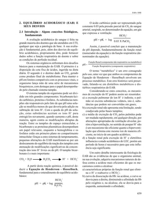 EAB e EHE




2. EQUILÍBRIO ACIDOBÁSICO (EAB) E                               O ácido carbônico pode ser representado pela
   SEUS DESVIOS                                          constante 0.03 pela pressão parcial de C02 do sangue
                                                         arterial, surgindo, no denominador da equação, um gás
2.1 Introdução - Alguns conceitos fisiológicos,          que expressa a ventilação.
     fundamentais                                                                         HCO -       3
       A avaliação acidobásica do sangue é feita na                  pH = pK + log
                                                                                           0.03 X PaCO2
grande maioria dos doentes que são atendidos em UTI,
qualquer que seja a patologia de base. A sua avalia-          Assim, é possível concluir que a manutenção
ção é fundamental, pois, além dos desvios do equilí-     do pH depende, fundamentalmente da função renal
brio acidobásico, propriamente dito, pode fornecer       (numerador da equação) e da função respiratória (de-
dados sobre a função respiratória do doente e sobre      nominador da equação).
as condições de perfusão tecidual.
       Os sistemas orgânicos enfrentam dois desafios            Função Renal (componente não respiratório ou metabólico)
                                                         pH =
básicos para a manutenção do EAB. O primeiro é a                    Função Respiratória (componente respiratório)
disposição da cota fixa de ácidos, ingerida na dieta            O termo “metabólico” é um erro consagrado
diária. O segundo é o destino dado ao CO2 gerado         pelo uso, uma vez que que ambos os componentes da
como produto final do metabolismo. Para manter o         Equação de Henderson - Hasselbach envolvem um
pH em limites compatíveis com os processos vitais, o     processo metabólico. Este erro histórico será preser-
organismo lança mão de uma série de mecanismos           vado, falando-se em distúrbios metabólicos e dis-
bioquímicos, com destaque para o papel desempenha-       túrbios respiratórios do EAB.
do pelo chamado sistema tampão.                                 Considerando-se estes conceitos, os mecanis-
       O sistema tampão do organismo pode ser divi-      mos de excreção do H+ podem assim ser resumidos:
dido em três grandes componentes: bicarbonato/áci-       a) a excreção pulmonar do íon H+ é indireta; o pul-
do carbônico, proteína e fosfatos. As substâncias tam-      mão só excreta substâncias voláteis, isto é, subs-
pões são responsáveis pelo fato de que pH uma solu-         tâncias que podem ser convertidas em gases;
ção se modifica menos do que deveria pela adição ou      b) a excreção renal não apresenta esta limitação, sendo
subtração de íons H+. Com a queda do pH da solu-            coadjuvada pelas bases tampões;
ção, estas substâncias aceitam os íons H + para          c) a média de excreção de CO2 pelos pulmões pode
entregá-los novamente, quando aumenta o pH, desta           ser mudada rapidamente, em qualquer direção, por
maneira, agem contra as modificações abruptas da            alterações apropriadas da ventilação alveolar, po-
reação. Entre os tampões do espaço extracelular, o          rém a hipoventilação, no sentido de poupar H+ não
bicarbonato e as proteínas plasmáticas desempenham          é um mecanismo tão eficiente quanto a hiperventi-
um papel relevante, enquanto a hemoglobina e os             lação que elimina este mesmo íon de maneira efi-
fosfatos estão em primeiro plano no compartimento           ciente, no início de um quadro acidótico;
intracelular. Graças a estes sistemas de tamponamento,   d) a função renal pela excreção de H+ e eletrólitos
pequenas alterações do EAB manifestam-se por um             influencia o estado acidobásico do LEC, porém um
deslocamento do equilíbrio da reação dos tampões com        período de horas é necessário para que esta influ-
atenuação de modificações significativas da concen-         ência seja significante.
tração dos íons H+ livres ou do pH. O tampão bicar-
bonato é o mais importante:                                     Um outro detalhe interessante da fisiologia do
                                                         EAB são as evidências de que o organismo animal,
CO2 + H20            H2CO3             H+ + HCO3-        na sua evolução, adquiriu mecanismos naturais de de-
                                                         fesa contra a acidose mais eficientes do que os me-
        A partir desta reação química, é possível de-    canismos contra a alcalose:
duzir a Equação de Henderson - Hasselbach,               a) características próprias da função renal que elimi-
fundamental para o entendimento do equilíbrio acido-        na o H+ e reabsorve o HCO3-;
básico:                                                  b) curva da dissociação da Hb: na acidose, a curva se
                                HCO3-                       desvia para a direita, diminuindo a afinidade da Hb
              pH = pK + log                                 pelo oxigênio e, na alcalose, ela se desvia para a
                                H2CO3-                      esquerda, aumentando a afinidade;

                                                                                                                    459
 