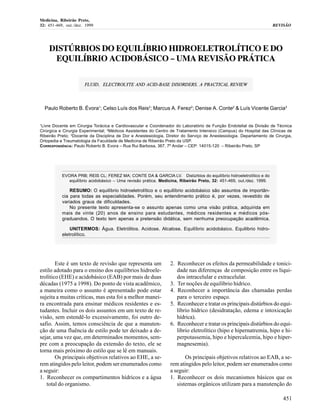 Medicina, Ribeirão Preto,
32: 451-469, out./dez. 1999                                                                                          REVISÃO




     DISTÚRBIOS DO EQUILÍBRIO HIDROELETROLÍTICO E DO
      EQUILÍBRIO ACIDOBÁSICO – UMA REVISÃO PRÁTICA

                      FLUID, ELECTROLYTE AND ACID-BASE DISORDERS. A PRACTICAL REVIEW




    Paulo Roberto B. Évora1; Celso Luís dos Reis2; Marcus A. Ferez2; Denise A. Conte2 & Luís Vicente Garcia3


1
Livre Docente em Cirurgia Torácica e Cardiovascular e Coordenador do Laboratório de Função Endotelial da Divisão de Técnica
Cirúrgica e Cirurgia Experimental; 2Médicos Assistentes do Centro de Tratamento Intensivo (Campus) do Hospital das Clínicas de
Ribeirão Preto; 3Docente da Disciplina de Dor e Anestesiologia, Diretor do Serviço de Anestesiologia. Departamento de Cirurgia,
Ortopedia e Traumatologia da Faculdade de Medicina de Ribeirão Preto da USP.
CORRESPONDÊNCIA: Paulo Roberto B. Evora – Rua Rui Barbosa, 367, 7º Andar – CEP: 14015-120 – Ribeirão Preto, SP




           EVORA PRB; REIS CL; FEREZ MA; CONTE DA & GARCIA LV. Distúrbios do equilíbrio hidroeletrolítico e do
              equilíbrio acidobásico – Uma revisão prática. Medicina, Ribeirão Preto, 32: 451-469, out./dez. 1999.

               RESUMO: O equilíbrio hidroeletrolítico e o equilíbrio acidobásico são assuntos de importân-
           cia para todas as especialidades. Porém, seu entendimento prático é, por vezes, revestido de
           variados graus de dificuldades.
               No presente texto apresenta-se o assunto apenas como uma visão prática, adquirida em
           mais de vinte (20) anos de ensino para estudantes, médicos residentes e médicos pós-
           graduandos. O texto tem apenas a pretensão didática, sem nenhuma preocupação acadêmica.

               UNITERMOS: Água. Eletrólitos. Acidose. Alcalose. Equilíbrio acidobásico. Equilibrio hidro-
           eletrolítico.




        Este é um texto de revisão que representa um             2. Reconhecer os efeitos da permeabilidade e tonici-
estilo adotado para o ensino dos equilíbrios hidroele-              dade nas diferenças de composição entre os líqui-
trolítico (EHE) e acidobásico (EAB) por mais de duas                dos intracelular e extracelular.
décadas (1975 a 1998). Do ponto de vista acadêmico,              3. Ter noções de equilíbrio hídrico.
a maneira como o assunto é apresentado pode estar                4. Reconhecer a importância das chamadas perdas
sujeita a muitas críticas, mas esta foi a melhor manei-             para o terceiro espaço.
ra encontrada para ensinar médicos residentes e es-              5. Reconhecer e tratar os principais distúrbios do equi-
tudantes. Incluir os dois assuntos em um texto de re-               líbrio hídrico (desidratação, edema e intoxicação
visão, sem estendê-lo excessivamente, foi outro de-                 hídrica).
safio. Assim, temos consciência de que a manuten-                6. Reconhecer e tratar os principais distúrbios do equi-
ção de uma fluência de estilo pode ter deixado a de-                líbrio eletrolítico (hipo e hipernatremia, hipo e hi-
sejar, uma vez que, em determinados momentos, sem-                  perpotassemia, hipo e hipercalcemia, hipo e hiper-
pre com a preocupação da extensão do texto, ele se                  magnesemia).
torna mais próximo do estilo que se lê em manuais.
        Os principais objetivos relativos ao EHE, a se-                 Os principais objetivos relativos ao EAB, a se-
rem atingidos pelo leitor, podem ser enumerados como             rem atingidos pelo leitor, podem ser enumerados como
a seguir:                                                        a seguir:
1. Reconhecer os compartimentos hídricos e a água                1. Reconhecer os dois mecanismos básicos que os
   total do organismo.                                              sistemas orgânicos utilizam para a manutenção do

                                                                                                                          451
 