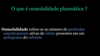 O que é osmolalidade plasmática ?
Osmolalidade refere-se ao número de partículas
osmoticamente ativas de soluto presentes em um
quilograma do solvente.
 