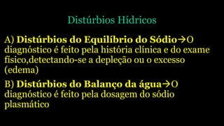 Distúrbios Hídricos
A) Distúrbios do Equilíbrio do SódioO
diagnóstico é feito pela história clínica e do exame
físico,detectando-se a depleção ou o excesso
(edema)
B) Distúrbios do Balanço da águaO
diagnóstico é feito pela dosagem do sódio
plasmático
 