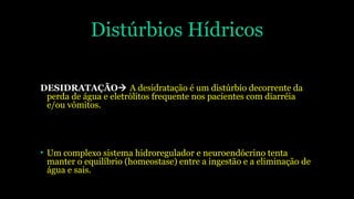 Distúrbios Hídricos
DESIDRATAÇÃO A desidratação é um distúrbio decorrente da
perda de água e eletrólitos frequente nos pacientes com diarréia
e/ou vômitos.
• Um complexo sistema hidroregulador e neuroendócrino tenta
manter o equilíbrio (homeostase) entre a ingestão e a eliminação de
água e sais.
 