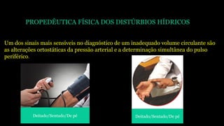 PROPEDÊUTICA FÍSICA DOS DISTÚRBIOS HÍDRICOS
Um dos sinais mais sensíveis no diagnóstico de um inadequado volume circulante são
as alterações ortostáticas da pressão arterial e a determinação simultânea do pulso
periférico.
Deitado/Sentado/De pé Deitado/Sentado/De pé
 