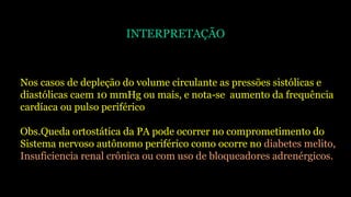 INTERPRETAÇÃO
Nos casos de depleção do volume circulante as pressões sistólicas e
diastólicas caem 10 mmHg ou mais, e nota-se aumento da frequência
cardíaca ou pulso periférico
Obs.Queda ortostática da PA pode ocorrer no comprometimento do
Sistema nervoso autônomo periférico como ocorre no diabetes melito,
Insuficiencia renal crônica ou com uso de bloqueadores adrenérgicos.
 