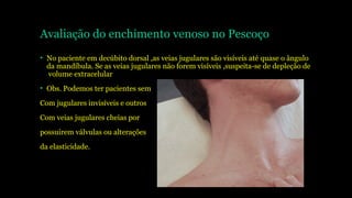 Avaliação do enchimento venoso no Pescoço
• No paciente em decúbito dorsal ,as veias jugulares são visíveis até quase o ângulo
da mandíbula. Se as veias jugulares não forem visíveis ,suspeita-se de depleção de
volume extracelular
• Obs. Podemos ter pacientes sem
Com jugulares invisíveis e outros
Com veias jugulares cheias por
possuirem válvulas ou alterações
da elasticidade.
 