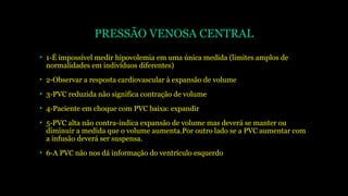 PRESSÃO VENOSA CENTRAL
• 1-É impossível medir hipovolemia em uma única medida (limites amplos de
normalidades em indivíduos diferentes)
• 2-Observar a resposta cardiovascular à expansão de volume
• 3-PVC reduzida não significa contração de volume
• 4-Paciente em choque com PVC baixa: expandir
• 5-PVC alta não contra-indica expansão de volume mas deverá se manter ou
diminuir a medida que o volume aumenta.Por outro lado se a PVC aumentar com
a infusão deverá ser suspensa.
• 6-A PVC não nos dá informação do ventrículo esquerdo
 