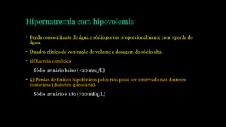 Hipernatremia com hipovolemia
• Perda concomitante de água e sódio,porém proporcionalmente com >perda de
água.
• Quadro clínico de contração de volume e dosagem do sódio alta.
• 1)Diarreia osmótica
Sódio urinário baixo (<20 meq/L)
• 2) Perdas de fluidos hipotônicos pelos rins pode ser observado nas diureses
osmóticas (diabetes-glicosúria).
Sódio urinário é alto (>20 mEq/L)
 