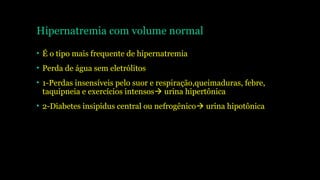 Hipernatremia com volume normal
• É o tipo mais frequente de hipernatremia
• Perda de água sem eletrólitos
• 1-Perdas insensíveis pelo suor e respiração,queimaduras, febre,
taquipneia e exercícios intensos urina hipertônica
• 2-Diabetes insipidus central ou nefrogênico urina hipotônica
 