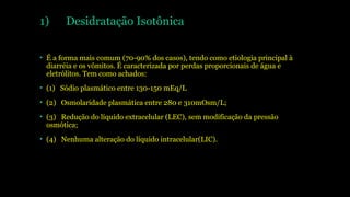 1) Desidratação Isotônica
• É a forma mais comum (70-90% dos casos), tendo como etiologia principal à
diarréia e os vômitos. É caracterizada por perdas proporcionais de água e
eletrólitos. Tem como achados:
• (1) Sódio plasmático entre 130-150 mEq/L
• (2) Osmolaridade plasmática entre 280 e 310mOsm/L;
• (3) Redução do líquido extracelular (LEC), sem modificação da pressão
osmótica;
• (4) Nenhuma alteração do líquido intracelular(LIC).
 