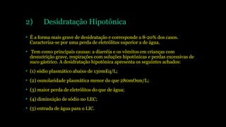 2) Desidratação Hipotônica
• É a forma mais grave de desidratação e corresponde a 8-20% dos casos.
Caracteriza-se por uma perda de eletrólitos superior a de água.
• Tem como principais causas: a diarréia e os vômitos em crianças com
desnutrição grave, respirações com soluções hipotônicas e perdas excessivas de
suco gástrico. A desidratação hipotônica apresenta os seguintes achados:
• (1) sódio plasmático abaixo de 130mEq/L;
• (2) osmolaridade plasmática menor do que 280mOsm/L;
• (3) maior perda de eletrólitos do que de água;
• (4) diminuição de sódio no LEC;
• (5) entrada de água para o LIC.
 