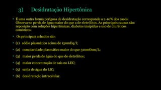 3) Desidratação Hipertônica
• É uma outra forma perigosa de desidratação corresponde a 2-10% dos casos.
Observa-se perda de água maior do que a de eletrólitos. As principais causas são:
reposição com soluções hipertônicas, diabetes insipidus e uso de diuréticos
osmóticos.
• Os principais achados são:
• (1) sódio plasmático acima de 150mEq/I;
• (2) osmolaridade plasmática maior do que 310mOsm/L;
• (3) maior perda de água do que de eletrólitos;
• (4) maior concentração de sais no LEC;
• (5) saída de água do LIC;
• (6) desidratação intracelular.
 