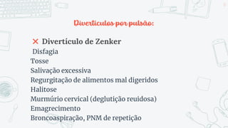 Divertículos por pulsão:
✖ Divertículo de Zenker
Disfagia
Tosse
Salivação excessiva
Regurgitação de alimentos mal digeridos
Halitose
Murmúrio cervical (deglutição reuidosa)
Emagrecimento
Broncoaspiração, PNM de repetição
12
 
