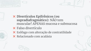 ✖ Divertículos Epifrênicos (ou
supradiafragmático): NÃO tem
muscular! APENAS mucosa e submucosa
✖ Falso divertículo
✖ Esôfago com alteração de contratilidade
✖ Relacionado com acalásia
13
 