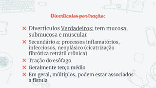 Divertículos por tração:
✖ Divertículos Verdadeiros: tem mucosa,
submucosa e muscular
✖ Secundário a: processos inflamatórios,
infecciosos, neoplásico (cicatrização
fibrótica retrátil crônica)
✖ Tração do esôfago
✖ Geralmente terço médio
✖ Em geral, múltiplos, podem estar associados
a fístula
14
 