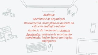 Acalasia:
Aperistalse as deglutições
Relaxamento incompleto ou ausente do
esfincter esofágico inferior
Ausência de movimento: acinesia
Aperistalse: ausência de movimento
coordenado. Podem haver contrações
anárquicas.
17
 